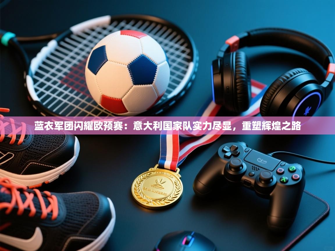 蓝衣军团闪耀欧预赛：意大利国家队实力尽显，重塑辉煌之路  第2张