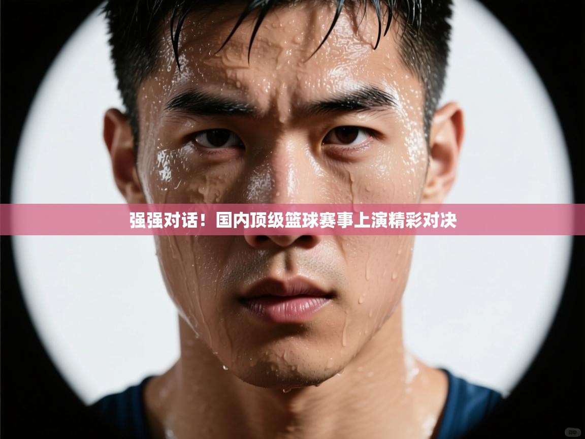 强强对话！国内顶级篮球赛事上演精彩对决  第2张